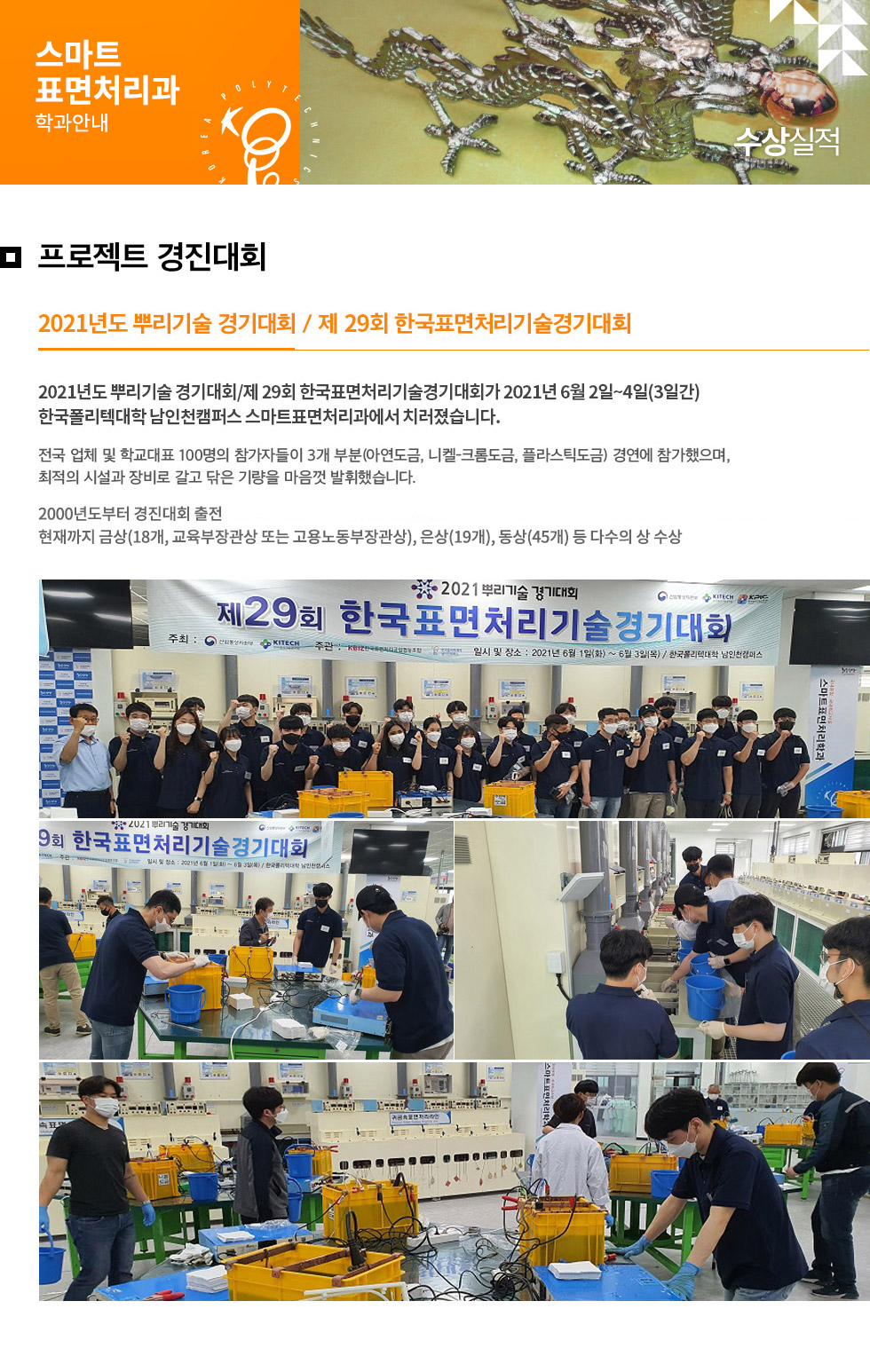 스마트표면처리과 학과안내  프로젝트 경진대회 2021년도 뿌리기술 경기대회 / 제 29회 한국표면처리기술경기대회  2021년도 뿌리기술 경기대회 / 제 29회 한국표면처리기술경기대회가 2021년 6월 2일~4일(3일간) 한국폴리텍대학 남인천캠퍼스 스마트표면처리과에서 치러졌습니다.  전국 업체 및 학교대표 100명의 참가자들이 3개 부분(아연도금, 니켈-크롬도금, 플라스틱도금) 경연에 참가했으며, 최적의 시설과 방비로 갈고 닦은 기량을 마음껏 발휘했습니다.  2000년도부터 경진대회 출전 현재까지 금상(18개, 교육부장관상 또는 고용노동부장관상), 은상(19개), 동상(45개) 등 다수의 상 수상 
